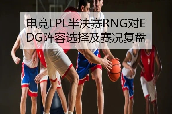 电竞LPL半决赛RNG对EDG阵容选择及赛况复盘