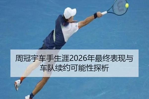 周冠宇车手生涯2026年最终表现与车队续约可能性探析